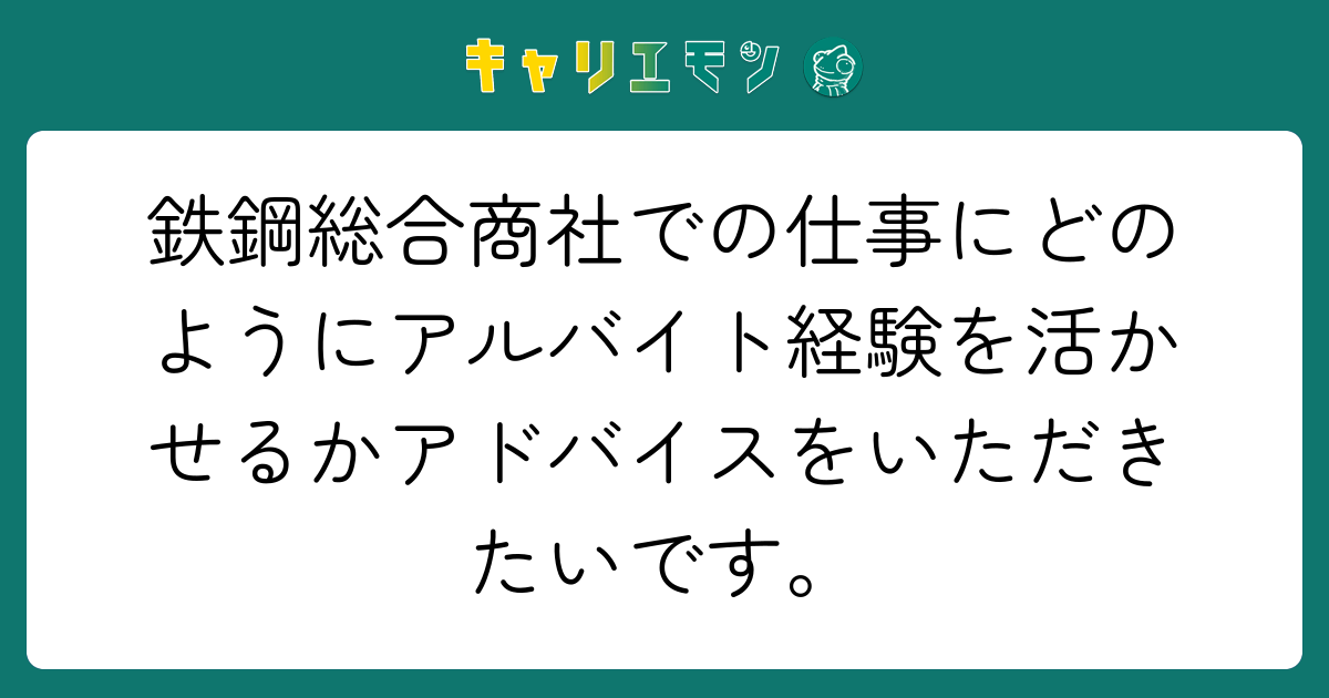 鉄鋼総合商社での仕事にどのようにアルバイト経験を活かせるかアドバイスをいただきたいです。