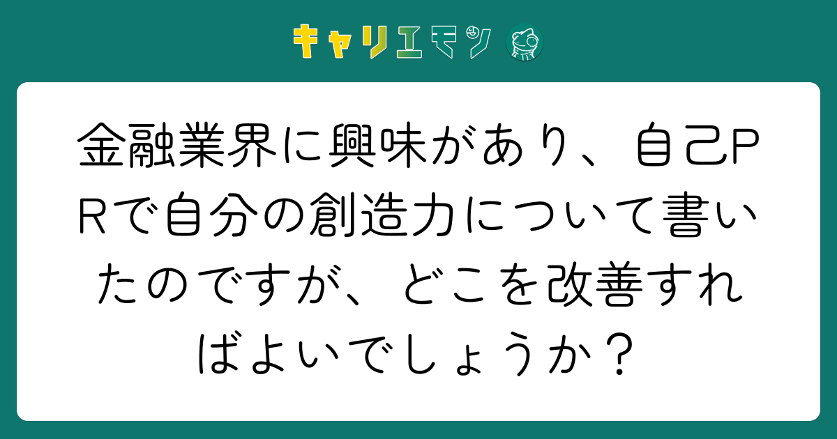 金融業界に興味があり、自己PRで自分の創造力について書いたのですが、どこを改善すればよいでしょうか？