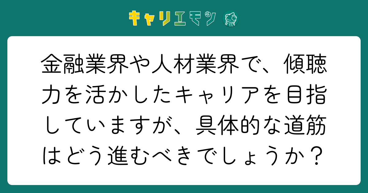 金融業界や人材業界で、傾聴力を活かしたキャリアを目指していますが、具体的な道筋はどう進むべきでしょうか？