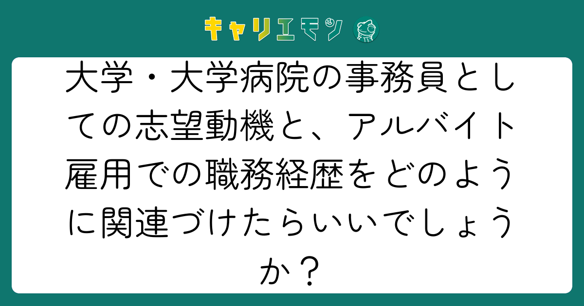 大学・大学病院の事務員としての志望動機と、アルバイト雇用での職務経歴をどのように関連づけたらいいでしょうか？