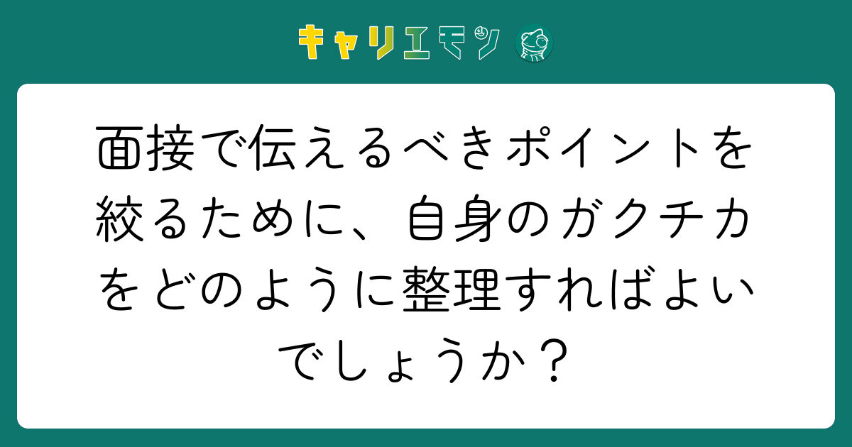 面接で伝えるべきポイントを絞るために、自身のガクチカをどのように整理すればよいでしょうか？