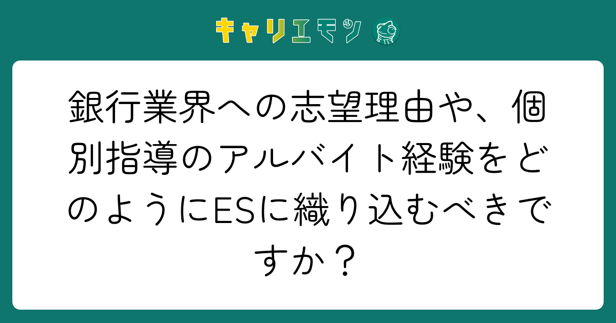 銀行業界への志望理由や、個別指導のアルバイト経験をどのようにESに織り込むべきですか？