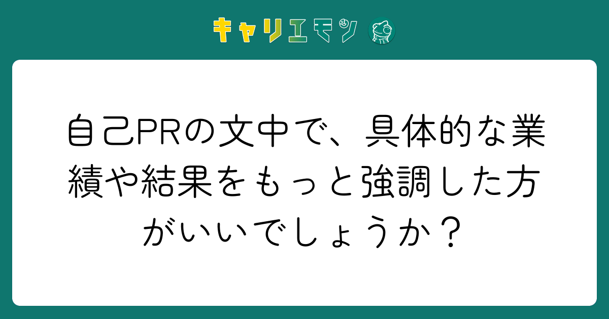 自己PRの文中で、具体的な業績や結果をもっと強調した方がいいでしょうか？