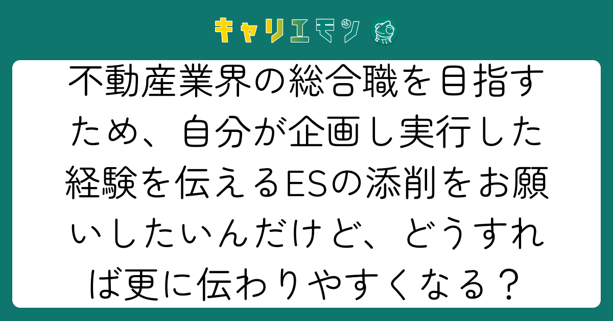 不動産業界の総合職を目指すため、自分が企画し実行した経験を伝えるESの添削をお願いしたいんだけど、どうすれば更に伝わりやすくなる？