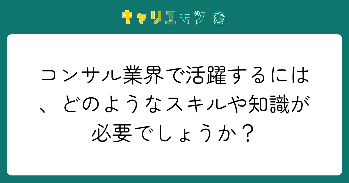 コンサル業界で活躍するには、どのようなスキルや知識が必要でしょうか？
