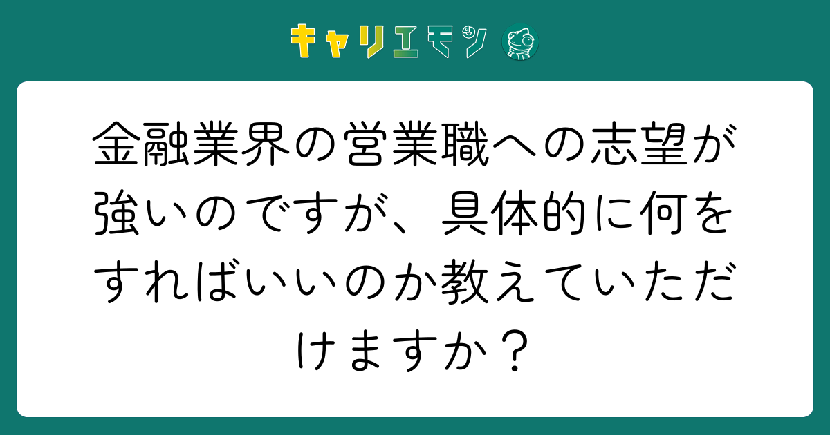 金融業界の営業職への志望が強いのですが、具体的に何をすればいいのか教えていただけますか？