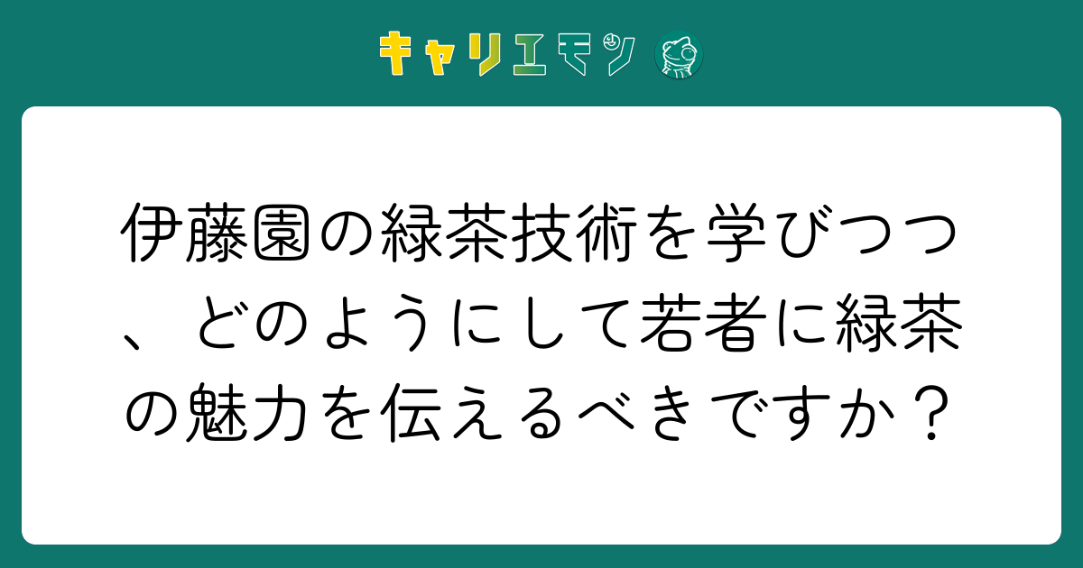 伊藤園の緑茶技術を学びつつ、どのようにして若者に緑茶の魅力を伝えるべきですか？