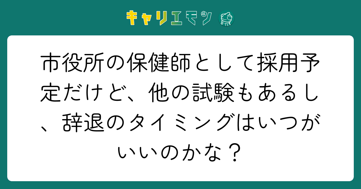 市役所の保健師として採用予定だけど、他の試験もあるし、辞退のタイミングはいつがいいのかな？