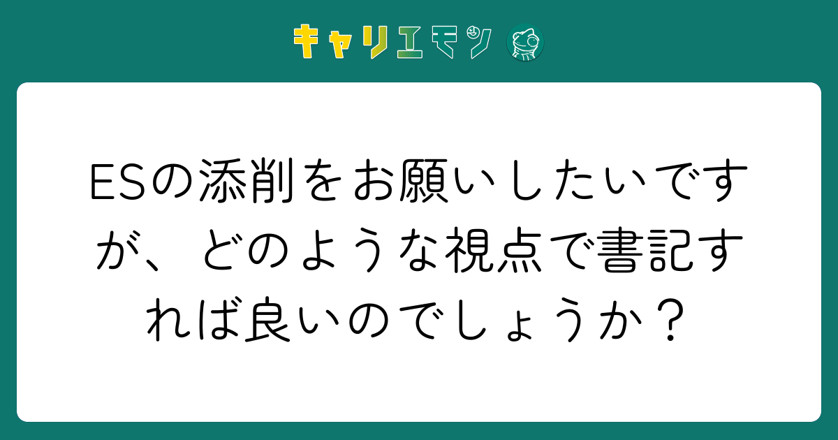 ESの添削をお願いしたいですが、どのような視点で書記すれば良いのでしょうか？