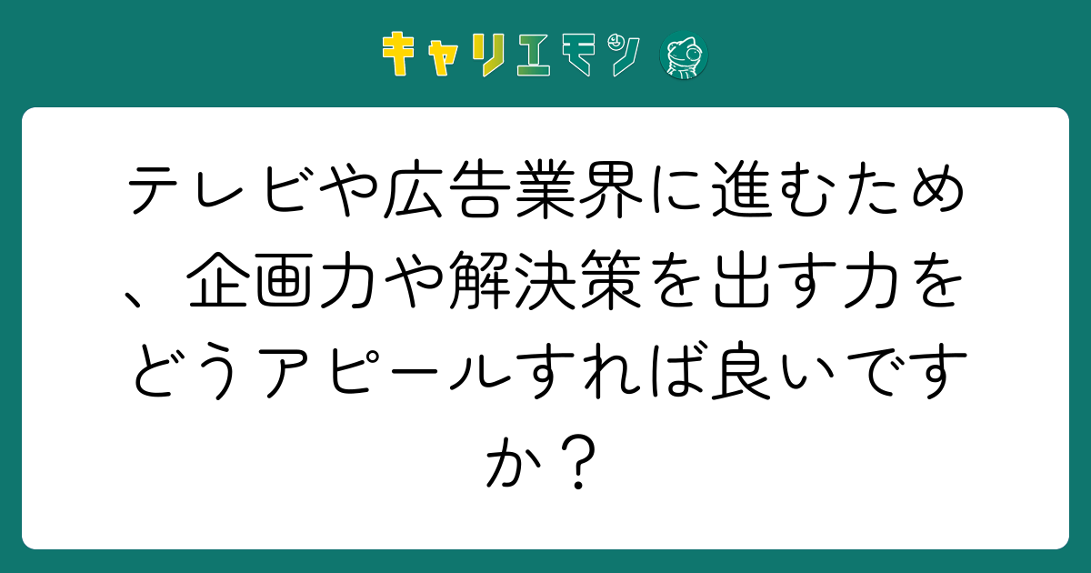テレビや広告業界に進むため、企画力や解決策を出す力をどうアピールすれば良いですか？