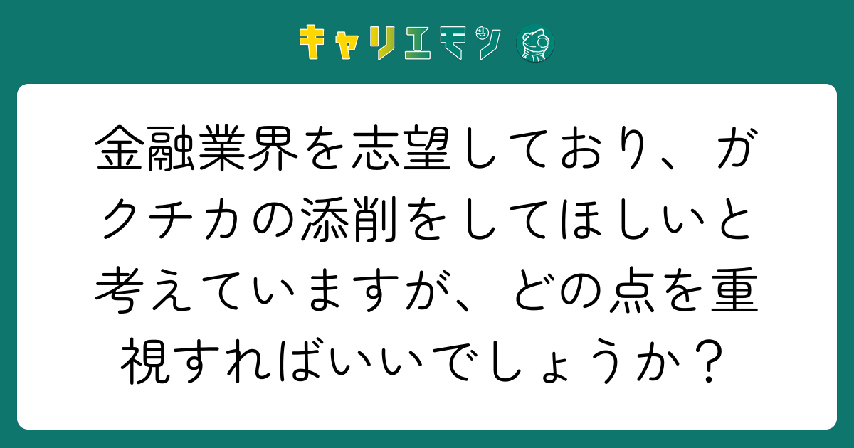 金融業界を志望しており、ガクチカの添削をしてほしいと考えていますが、どの点を重視すればいいでしょうか？