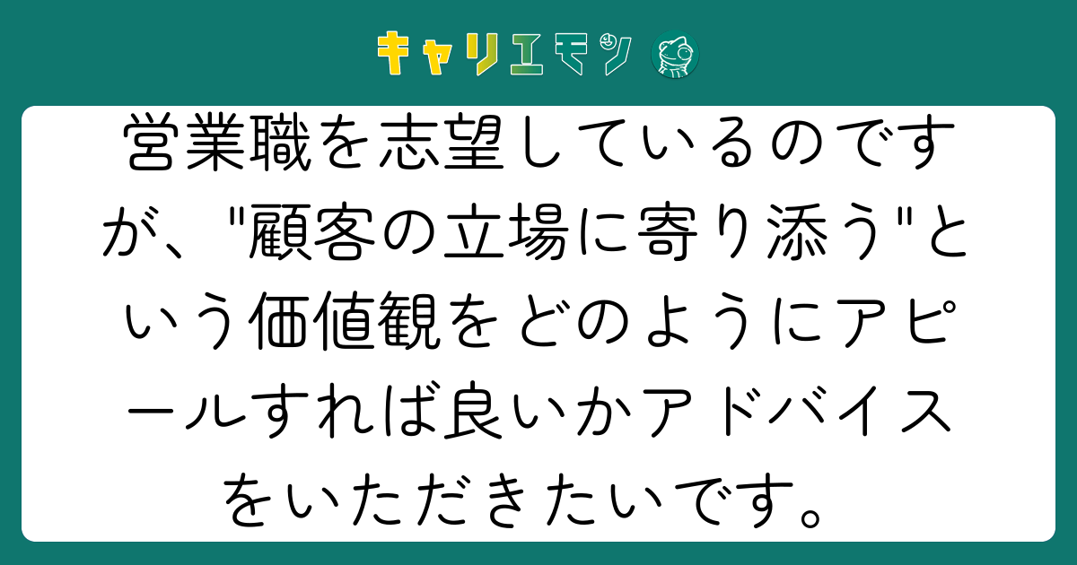 営業職を志望しているのですが、"顧客の立場に寄り添う"という価値観をどのようにアピールすれば良いかアドバイスをいただきたいです。