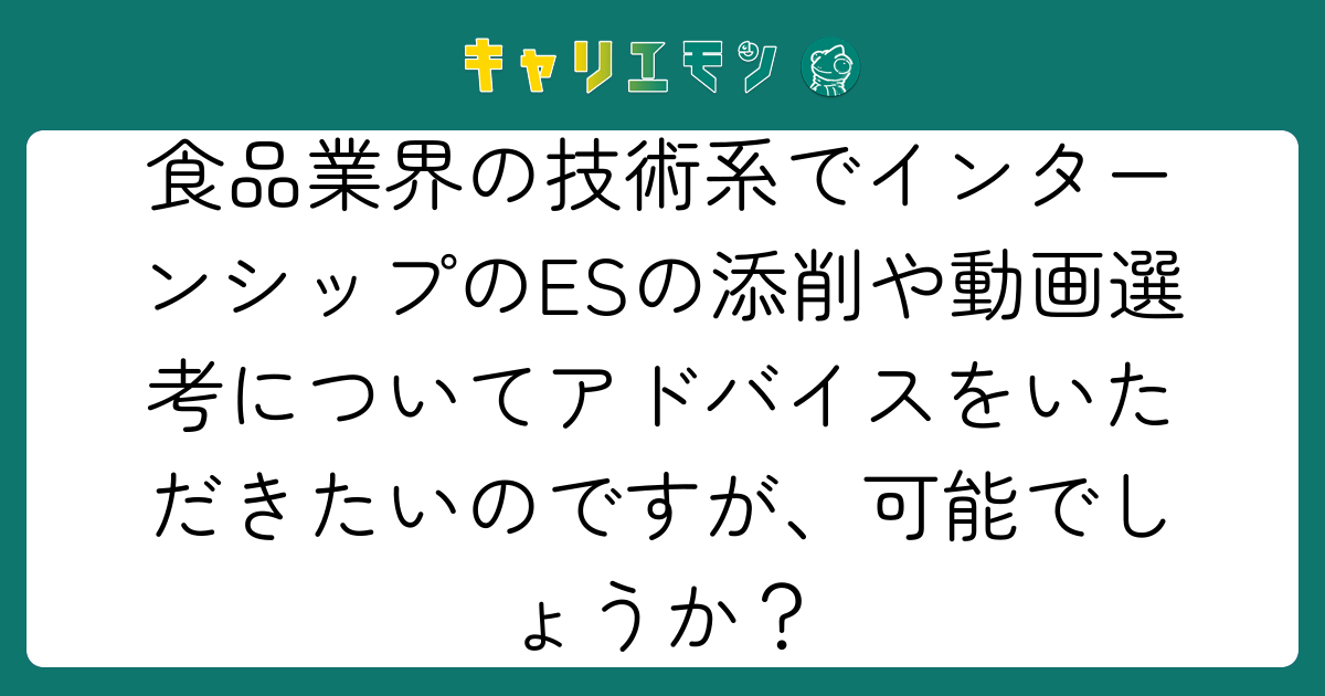 食品業界の技術系でインターンシップのESの添削や動画選考についてアドバイスをいただきたいのですが、可能でしょうか？