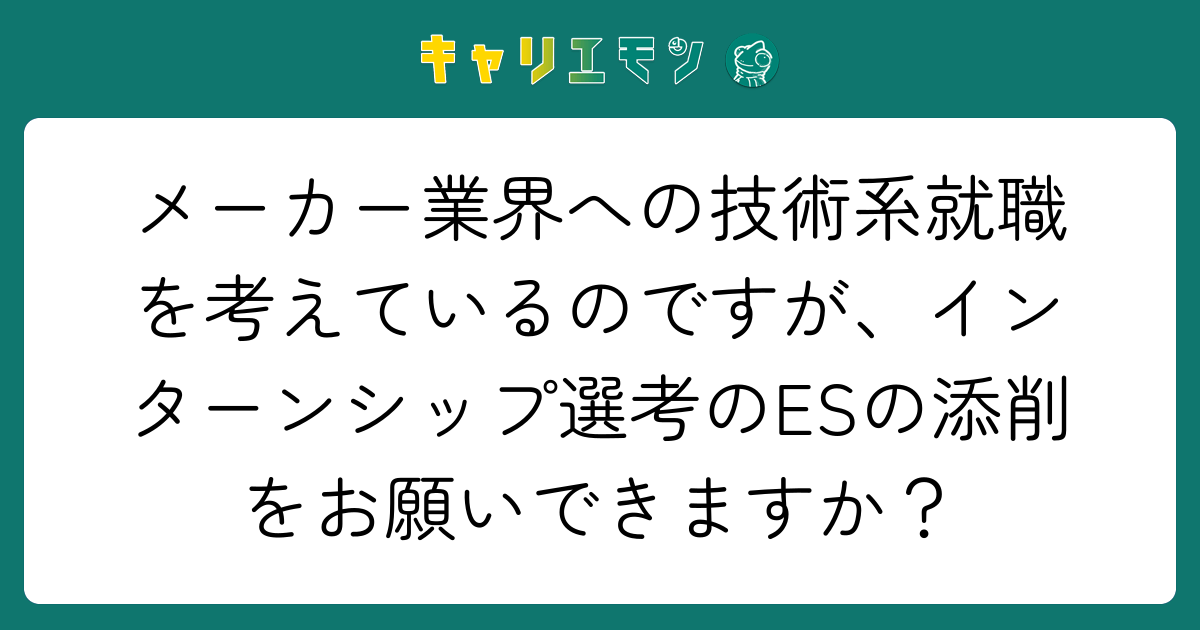 メーカー業界への技術系就職を考えているのですが、インターンシップ選考のESの添削をお願いできますか？