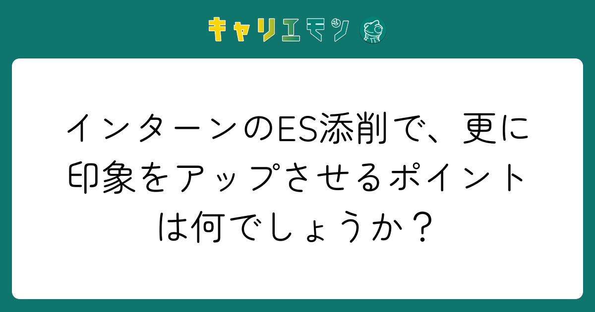 インターンのES添削で、更に印象をアップさせるポイントは何でしょうか？