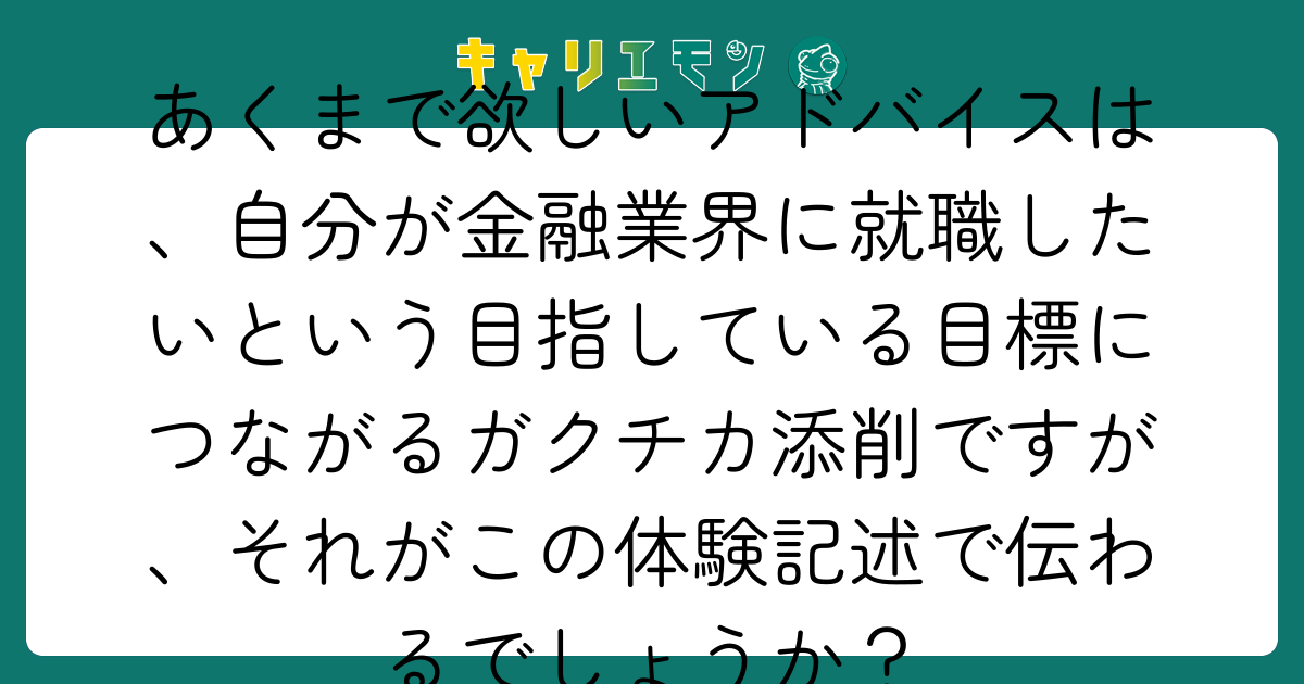 あくまで欲しいアドバイスは、自分が金融業界に就職したいという目指している目標につながるガクチカ添削ですが、それがこの体験記述で伝わるでしょうか？