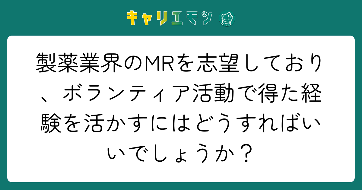 製薬業界のMRを志望しており、ボランティア活動で得た経験を活かすにはどうすればいいでしょうか？