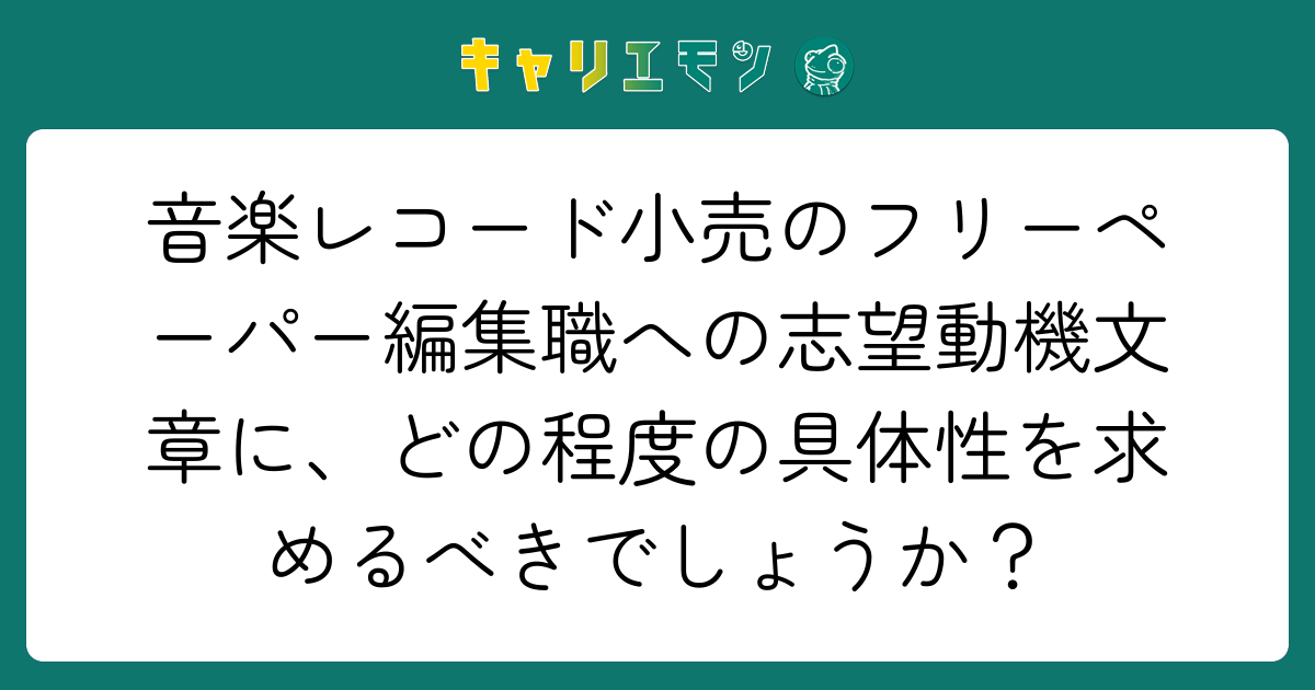 音楽レコード小売のフリーペーパー編集職への志望動機文章に、どの程度の具体性を求めるべきでしょうか？