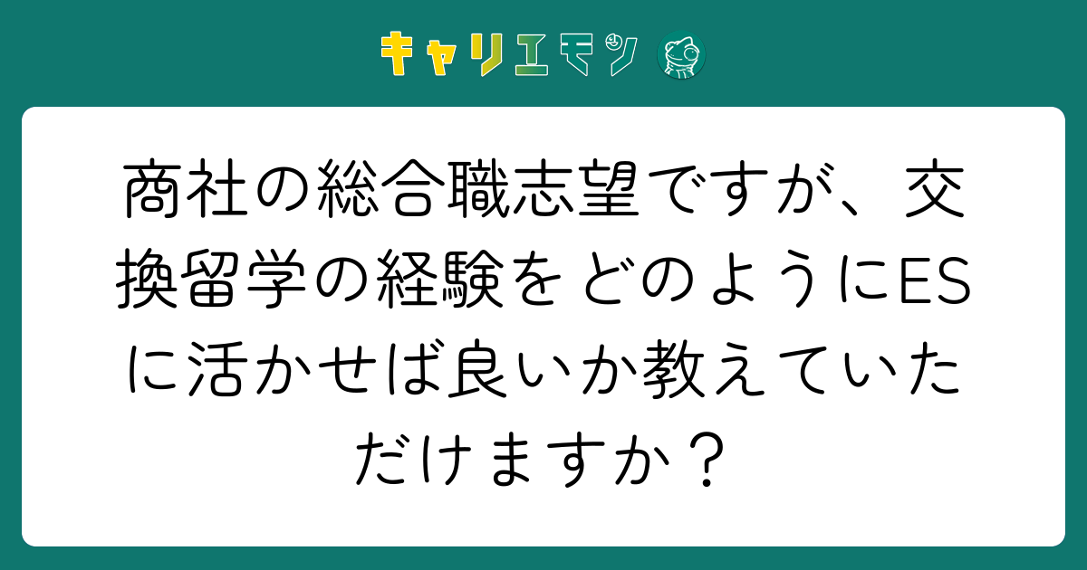 商社の総合職志望ですが、交換留学の経験をどのようにESに活かせば良いか教えていただけますか？