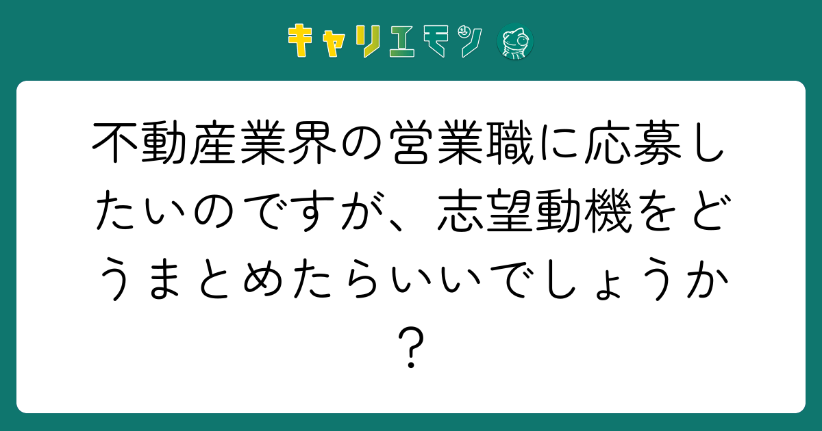 不動産業界の営業職に応募したいのですが、志望動機をどうまとめたらいいでしょうか？