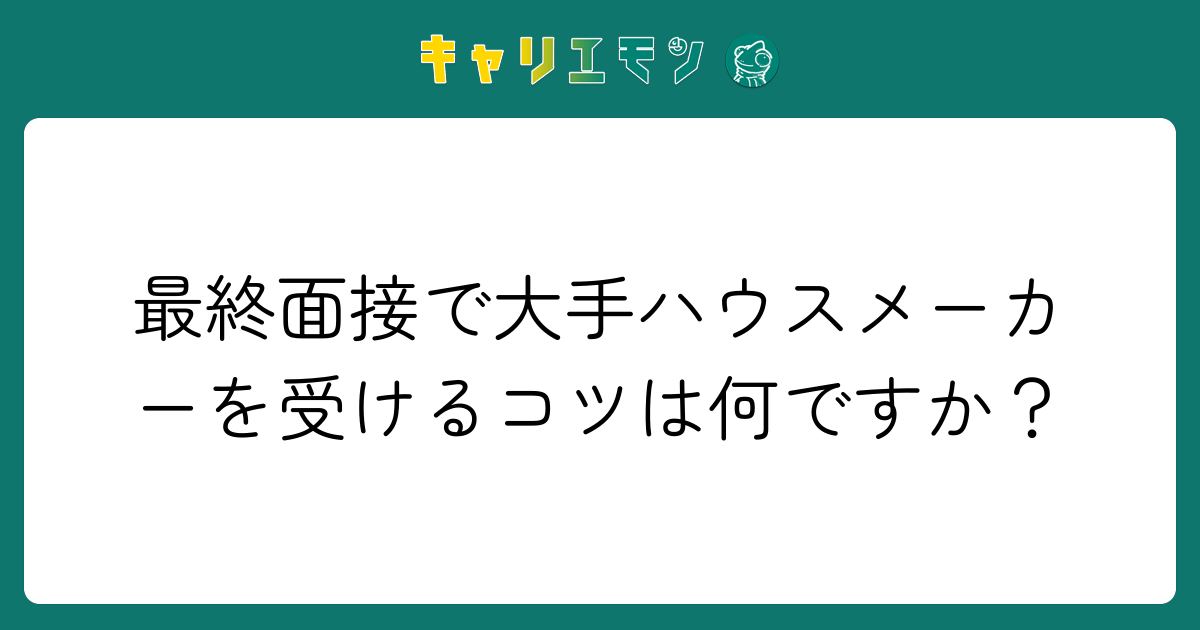 最終面接で大手ハウスメーカーを受けるコツは何ですか？