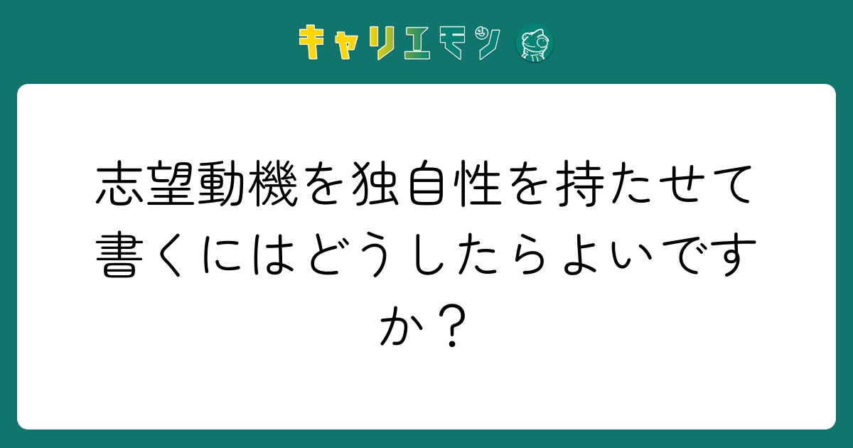 志望動機を独自性を持たせて書くにはどうしたらよいですか？
