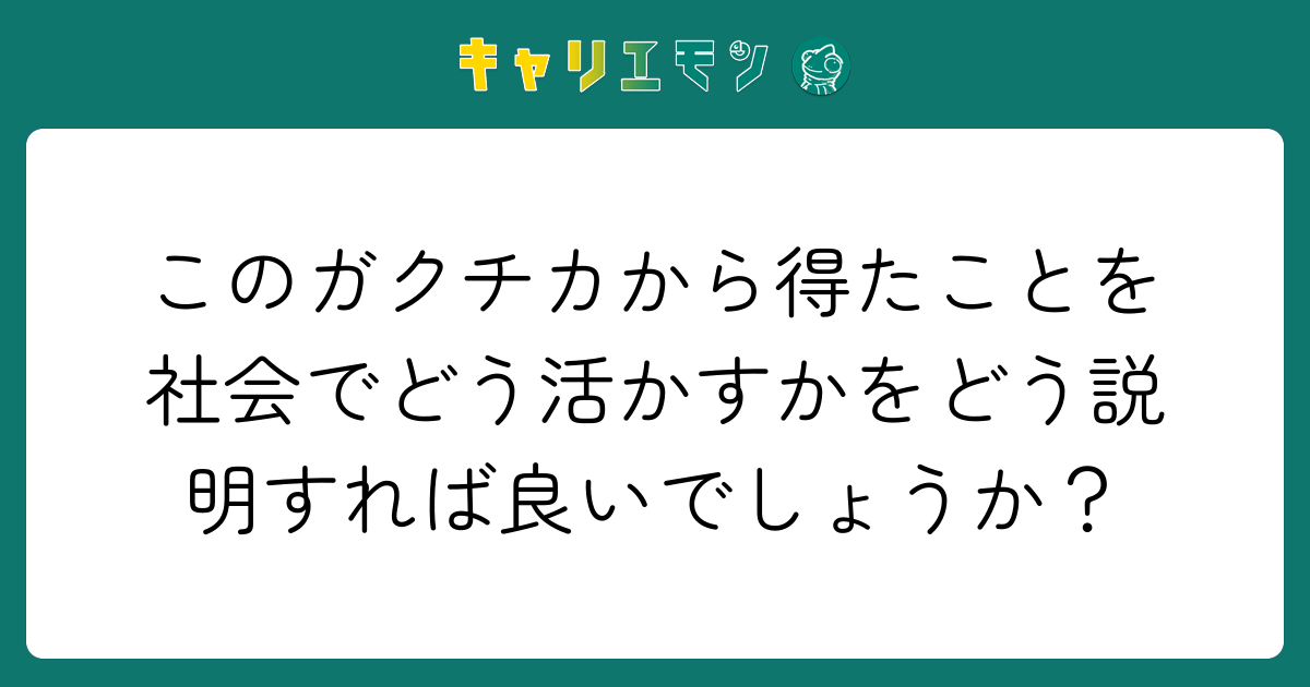 このガクチカから得たことを社会でどう活かすかをどう説明すれば良いでしょうか？