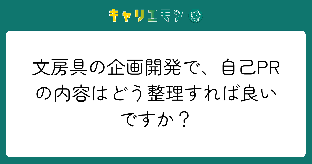 文房具の企画開発で、自己PRの内容はどう整理すれば良いですか？
