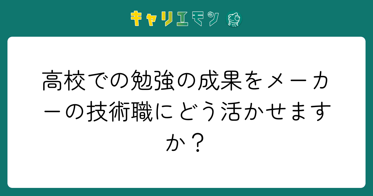 高校での勉強の成果をメーカーの技術職にどう活かせますか？