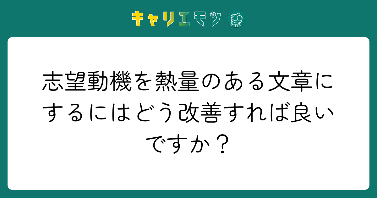 志望動機を熱量のある文章にするにはどう改善すれば良いですか？