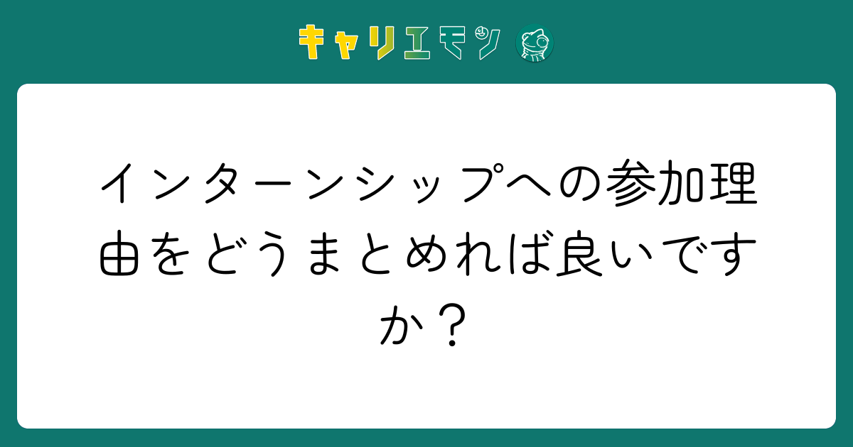 インターンシップへの参加理由をどうまとめれば良いですか？