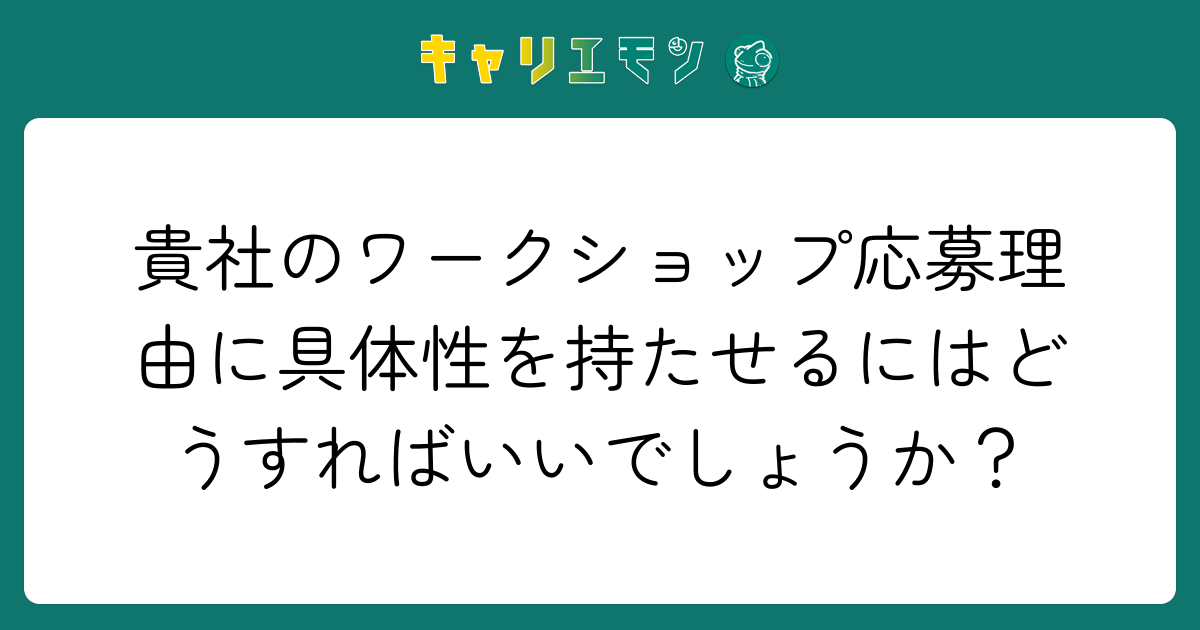 貴社のワークショップ応募理由に具体性を持たせるにはどうすればいいでしょうか？