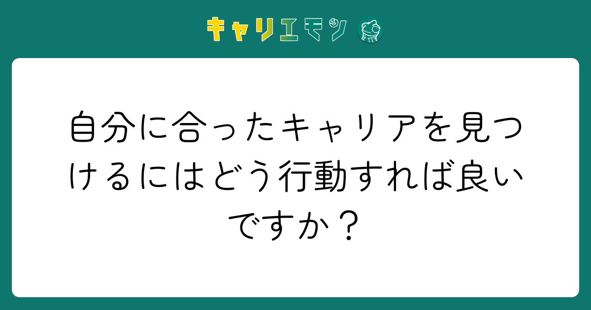 自分に合ったキャリアを見つけるにはどう行動すれば良いですか？