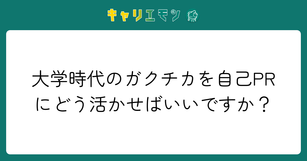 大学時代のガクチカを自己PRにどう活かせばいいですか？