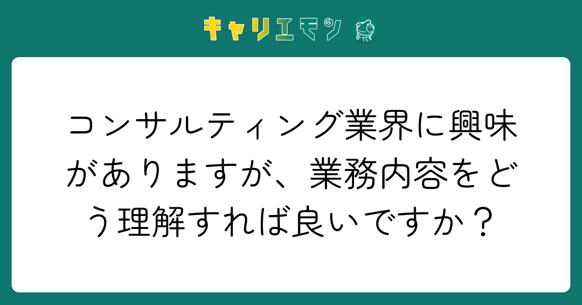 コンサルティング業界に興味がありますが、業務内容をどう理解すれば良いですか？