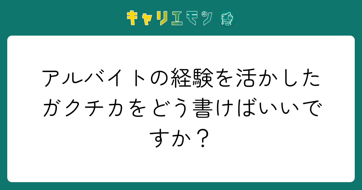 アルバイトの経験を活かしたガクチカをどう書けばいいですか？
