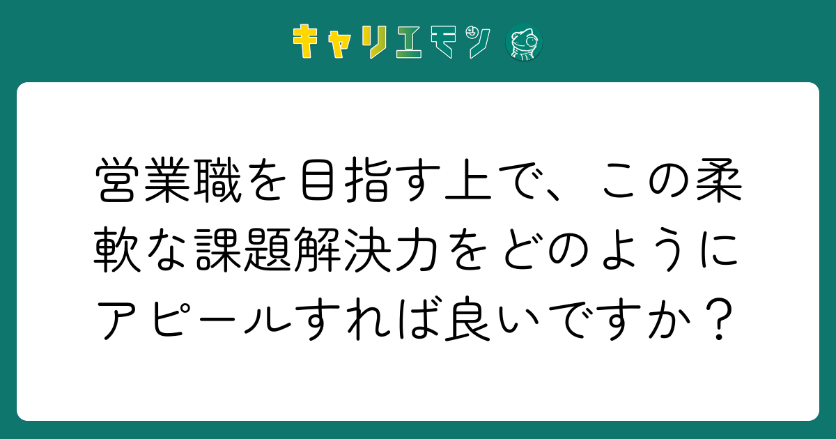 営業職を目指す上で、この柔軟な課題解決力をどのようにアピールすれば良いですか？