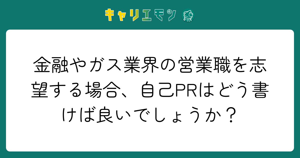 金融やガス業界の営業職を志望する場合、自己PRはどう書けば良いでしょうか？