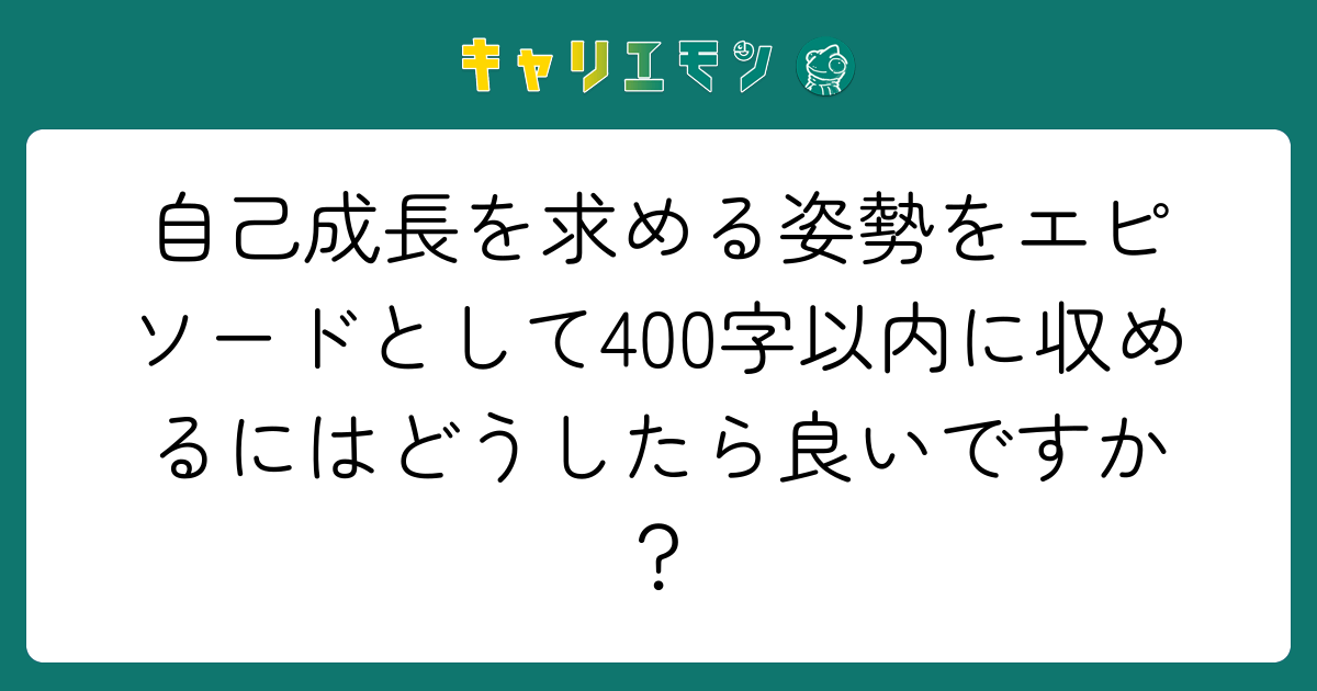 自己成長を求める姿勢をエピソードとして400字以内に収めるにはどうしたら良いですか？