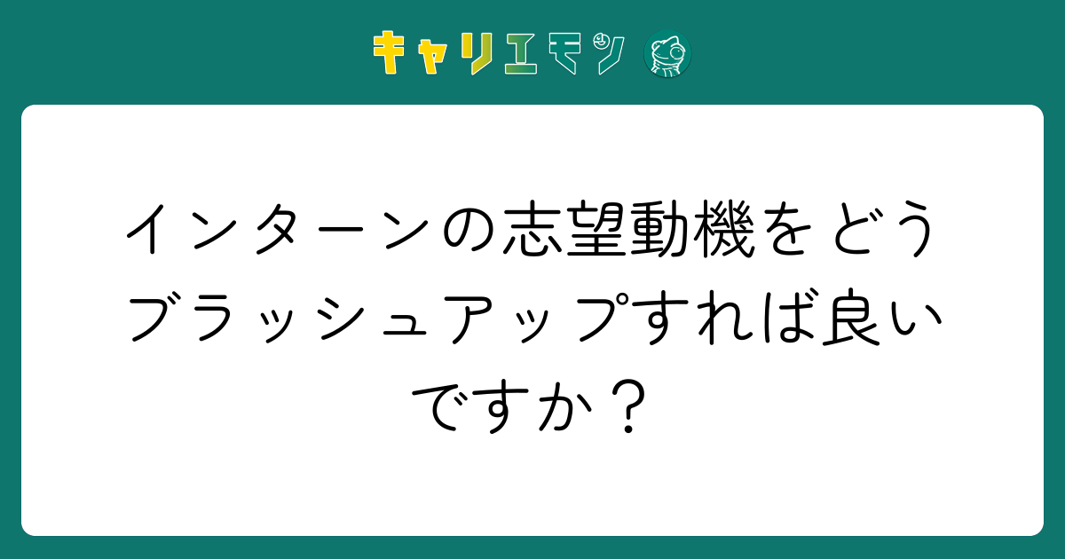 インターンの志望動機をどうブラッシュアップすれば良いですか？