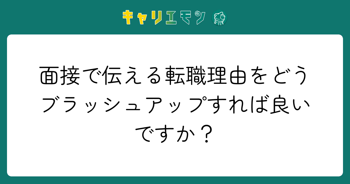 面接で伝える転職理由をどうブラッシュアップすれば良いですか？