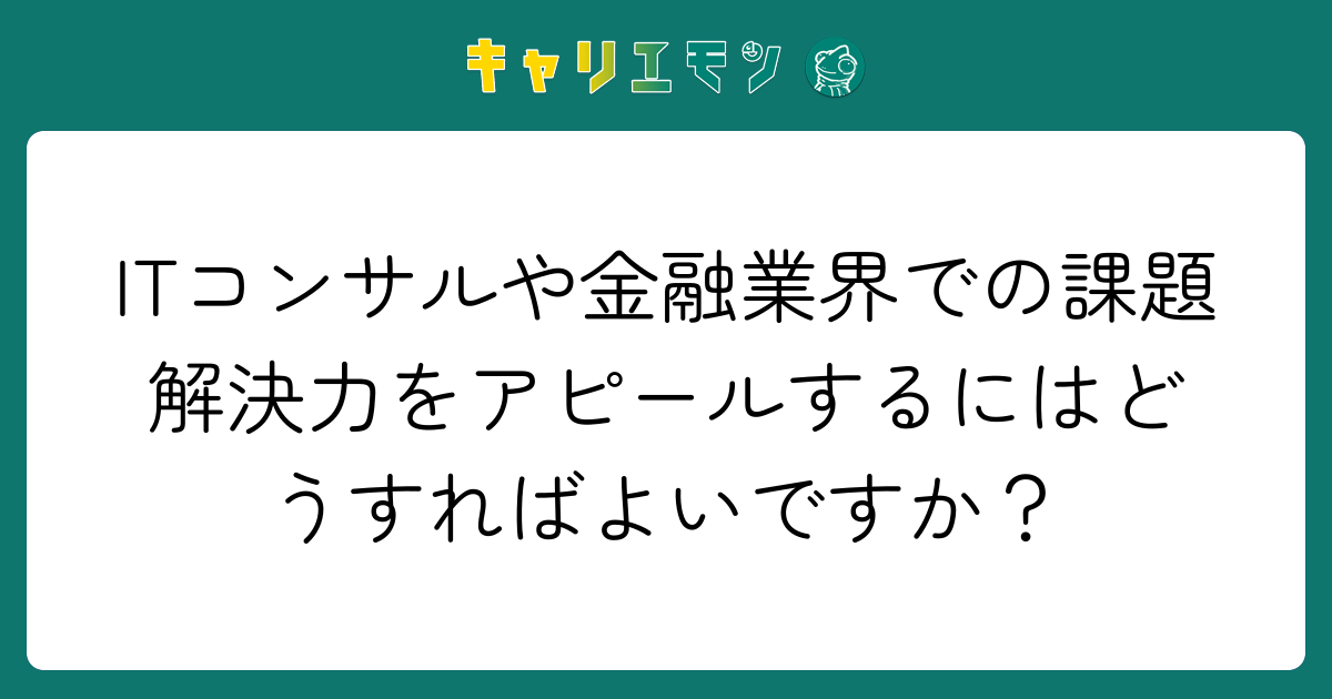 ITコンサルや金融業界での課題解決力をアピールするにはどうすればよいですか？