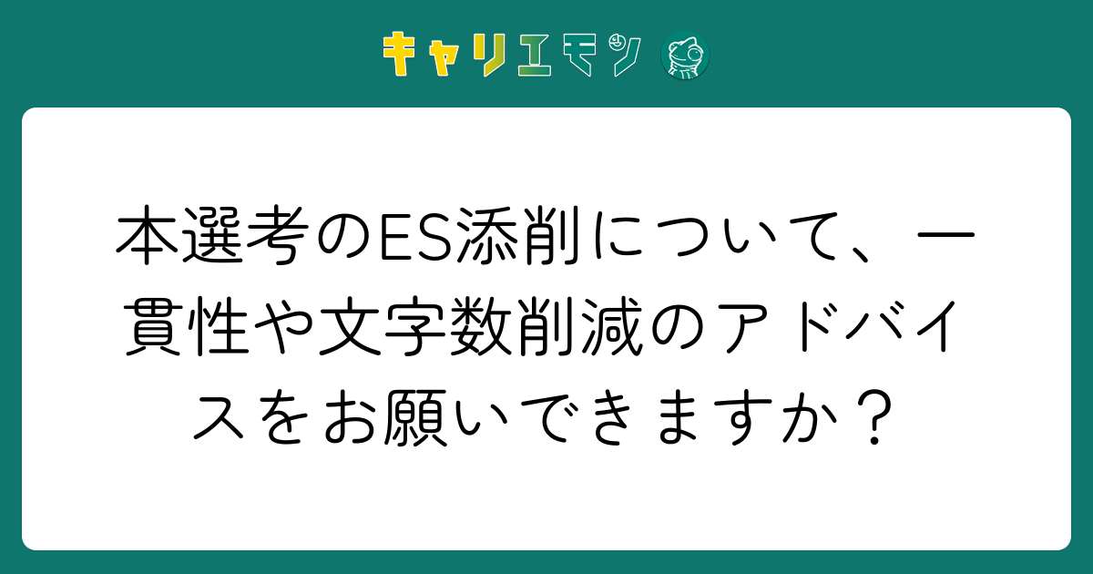 本選考のES添削について、一貫性や文字数削減のアドバイスをお願いできますか？