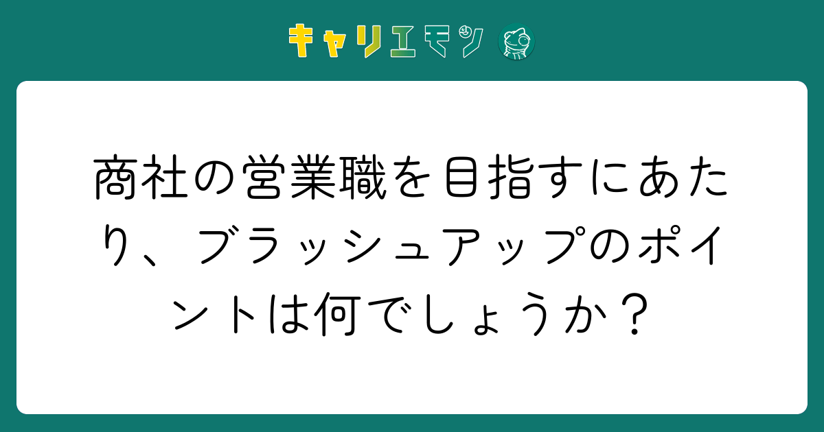 商社の営業職を目指すにあたり、ブラッシュアップのポイントは何でしょうか？