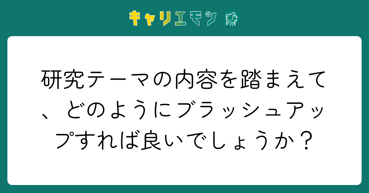 研究テーマの内容を踏まえて、どのようにブラッシュアップすれば良いでしょうか？