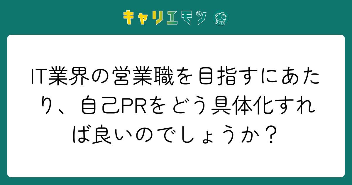 IT業界の営業職を目指すにあたり、自己PRをどう具体化すれば良いのでしょうか？