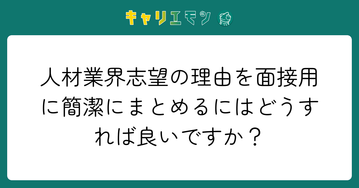 人材業界志望の理由を面接用に簡潔にまとめるにはどうすれば良いですか？