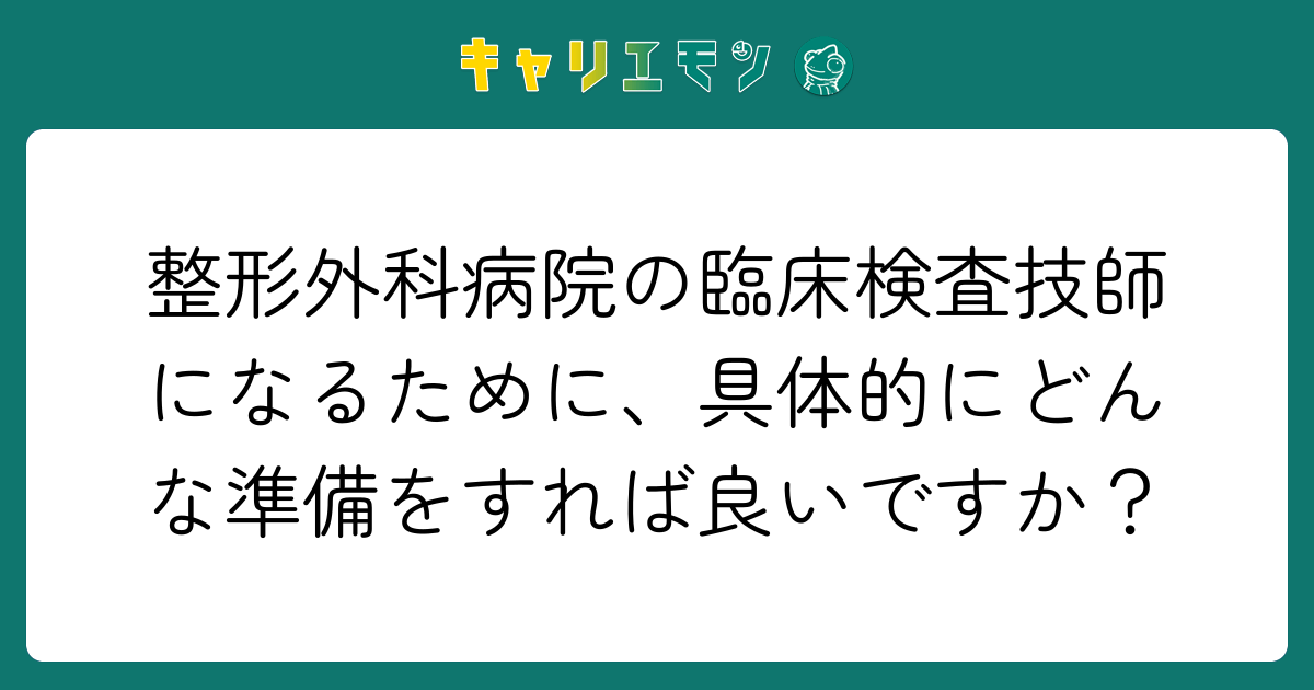 整形外科病院の臨床検査技師になるために、具体的にどんな準備をすれば良いですか？