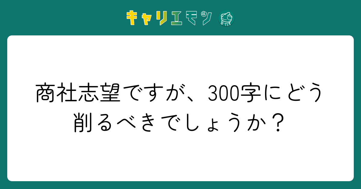商社志望ですが、300字にどう削るべきでしょうか？
