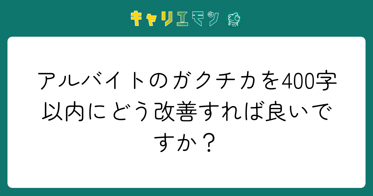 アルバイトのガクチカを400字以内にどう改善すれば良いですか？